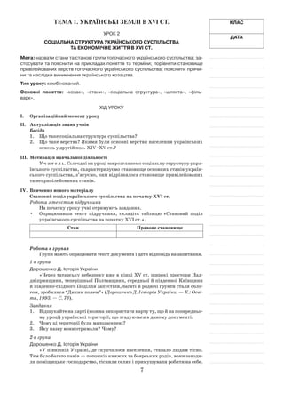 7
Клас
Дата
Тема 1. УКРАЇНСЬКІ ЗЕМЛІ В ХVІ ст.
Урок 2
Соціальна структура українського суспільства
та економічне життя в XVI ст.
Мета: назвати стани та ста­нові групи тогочасного українського суспільства; за-
стосувати та пояснити на прикладах поняття та терміни; порівняти становище
привілейованих верств тогочасного українського суспільства; пояснити причи-
ни та наслідки виникнення українського козацтва.
Тип уроку: комбінований.
Основні поняття: «козак», «стани», «соціальна структура», «шляхта», «філь-
варк».
Хід уроку
І.	Організаційний момент уроку
ІІ.	 Актуалізація знань учнів
Бесіда
1.	 Що таке соціальна структура суспільства?
2.	 Що таке верства? Якими були основні верстви населення українських
земель у другій пол. ХІV–XV ст.?
ІІІ.	 Мотивація навчальної діяльності
У ч и т е л ь. Сьогодні на уроці ми розглянемо соціальну структуру укра-
їнського суспільства, схарактеризуємо становище основних станів україн-
ського суспільства, з’ясуємо, чим відрізнялося становище привілейованих
та непривілейованих станів.
ІV.	 Вивчення нового матеріалу
Становий поділ українського суспільства на початку ХVІ ст.
Робота з текстом підручника
На початку уроку учні отримують завдання.
Опрацювавши текст підручника, складіть таблицю «Становий поділ•	
українського суспільства на початку ХVІ ст.».
Стан Правове становище
Робота в групах
Групи мають опрацювати текст документа і дати відповідь на запитання.
1-а група
Дорошенко Д. Історія України
«Через татарську небезпеку вже в кінці XV ст. широкі простори Над-
дніпрянщини, теперішньої Полтавщини, середньої й південної Київщини
й південно-східного Поділля запустіли, багаті й родючі ґрунти стали обло-
гом, зробилися “Диким полем”» (Дорошенко Д. Історія України. — К.: Осві-
та, 1993. — С. 76).
Завдання
1.	 Відшукайте на карті (можна використати карту ту, що й на попередньо-
му уроці) українські території, що згадуються в даному документі.
2.	 Чому ці території були малозаселені?
3.	 Яку назву вони отримали? Чому?
2-а група
Дорошенко Д. Історія України
«У північній Україні, де скупчилося населення, ставало людям тісно.
Там було багато панів — потомків княжих та боярських родів, вони заводи-
ли поміщицьке господарство, тіснили селян і примушували робити на себе.
 