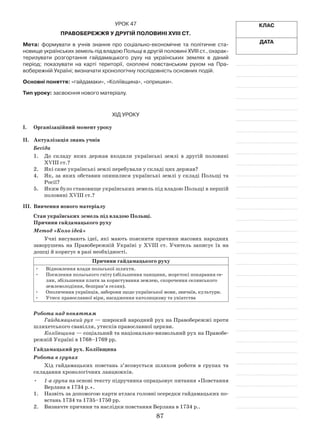 87
Клас
Дата
Урок 47
Правобережжя у другій половині ХVІІІ ст.
Мета: формувати в  учнів знання про соціально-економічне та політичне ста­
новище українських земель під владою Польщі в другій половині ХVІІІ ст., охарак-
теризувати розгортання гайдамацького руху на українських землях в  даний
­період; показувати на карті те­риторії, охоплені повстанським рухом на Пра­
вобереж­ній Україні; визначати хронологічну послідовність основних подій.
Основні поняття: «гайдамаки», «Коліївщина», «опришки».
Тип уроку: засвоєння нового матеріалу.
Хід уроку
І.	Організаційний момент уроку
ІІ.	 Актуалізація знань учнів
Бесіда
1.	 До складу яких держав входили українські землі в  другій половині
ХVІІІ ст.?
2.	 Які саме українські землі перебували у складі цих держав?
4.	 Як, за яких обставин опинилися українські землі у складі Польщі та
Росії?
5.	 Яким було становище українських земель під владою Польщі в першій
половині ХVІІІ ст.?
IІІ.	 Вивчення нового матеріалу
Стан українських земель під владою Польщі.
Причини гайдамацького руху
Метод «Коло ідей»
Учні висувають ідеї, які мають пояснити причини масових народних
заворушень на Правобережній Україні у ХVІІІ ст. Учитель записує їх на
дошці й коригує в разі необхідності.
Причини гайдамацького руху
•	 Відновлення влади польської шляхти.
•	 Посилення польського гніту (збільшення панщини, жорстокі покарання се-
лян, збільшення плати за користування землею, скорочення селянського
землеволодіння, безправ’я селян).
•	 Ополячення українців, заборони щодо української мови, звичаїв, культури.
•	 Утиск православної віри, насадження католицизму та уніатства
Робота над поняттям
Гайдамацький рух — широкий народний рух на Правобережжі проти
шляхетського свавілля, утисків православної церкви.
Коліївщина — соціальний та національно-визвольний рух на Правобе-
режній Україні в 1768–1769 рр.
Гайдамацький рух. Коліївщина
Робота в групах
Хід гайдамацьких повстань з’ясовується шляхом роботи в  групах та
складання хронологічних ланцюжків.
•	 1-а група на основі тексту підручника опрацьовує питання «Повстання
Верлана в 1734 р.».
1.	Назвіть за допомогою карти атласа головні осередки гайдамацьких по-
встань 1734 та 1735–1750 рр.
2.	 Визначте причини та наслідки повстання Верлана в 1734 р..
 