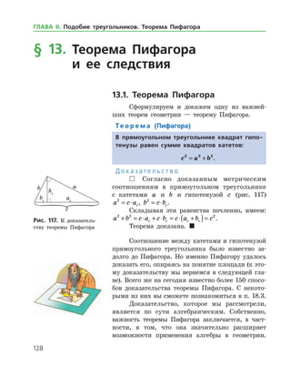 128
§ 13. Теорема Пифагора
и ее следствия
13.1. Теорема Пифагора
Сформулируем и докажем одну из важней­
ших теорем геометрии — теорему Пифагора.
Те о р е м а (Пифагора)
В прямоугольном треугольнике квадрат гипо-
тенузы равен сумме квадратов катетов:
c a b2 2 2
= + .
Д о к а з а т е л ь с т в о
 Согласно доказанным метрическим
соотношениям в прямоугольном треугольнике
с катетами a и b и гипотенузой c (рис. 117)
a c ac
2
= ⋅ , b c bc
2
= ⋅ .
Складывая эти равенства почленно, имеем:
a b c a c b c a b cc c c c
2 2 2
+ = ⋅ + ⋅ = ⋅ +( )= .
Теорема доказана. 
Соотношение между катетами и гипотенузой
прямоугольного треугольника было известно за­
долго до Пифагора. Но именно Пифагору удалось
доказать его, опираясь на понятие площади (к это­
му доказательству мы вернемся в следующей гла­
ве). Всего же на сегодня известно более 150 спосо­
бов доказательства теоремы Пифагора. С некото­
рыми из них вы сможете познакомиться в п. 18.3.
Доказательство, которое мы рассмотрели,
является по сути алгебраическим. Соб­ственно,
важность теоремы Пифагора заключается, в част­-
­ности, в том, что она значительно расширяет
возможности применения алгебры в ­ геометрии.
Рис. 117. К доказатель­
ству теоремы Пифагора
Рис. 117. К доказатель­
ству теоремы Пифагора
ГЛАВА ІІ. Подобие треугольников. Теорема Пифагора
 