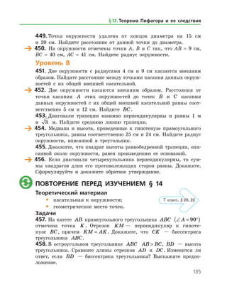135
449.	Точка окружности удалена от концов диаметра на 15 см
и 20 см. Найдите расстояние от данной точки до диаметра.
	 450.	 На окружности отмечены точки А, В и С так, что АВ = 9 см,
ВС = 40 см, АС = 41 см. Найдите радиус окружности.
Уровень В
451.	 Две окружности с радиусами 4 см и 9 см касаются внешним
образом. Найдите расстояние между точками касания данных окруж­
ностей с их общей внешней касательной.
	 452.	 Две окружности касаются внешним образом. Расстояния от
точки касания A этих окружностей до точек B и C касания
данных окружностей с их общей внешней касательной равны соот­
ветственно 5 см и 12 см. Найдите BC.
453.	Диагонали трапеции взаимно перпендикулярны и равны 1 м
и 3 м. Найдите среднюю линию трапеции.
	 454.	 Медиана и высота, проведенные к гипотенузе прямоугольного
треугольника, равны соответственно 25 см и 24 см. Найдите радиус
окружности, вписанной в треугольник.
455.	Докажите, что квадрат высоты равнобедренной трапеции, опи­
санной около окружности, равен произведению ее оснований.
	 456.	 Если диагонали четырехугольника перпендикулярны, то сум­
мы квадратов длин его противолежащих сторон равны. Докажите.
Сформулируйте и докажите обратное утверждение.
	 Повторение перед изучением § 14
Теоретический материал
•	 касательная к окружности;
•	 геометрическое место точек.
Задачи
457.	На катете AB прямоугольного треугольника ABC ∠ = °( )A 90
отмечена точка K . Отрезок KM — перпендикуляр к гипоте­
нузе BC, причем KM AK= . Докажите, что CK — биссектриса
треуголь­ника ABC.
458.	В остроугольном треугольнике ABC AB BC , BD — высота
треугольника. Сравните длины отрезков AD и DC. Изменится ли
ответ, если BD — биссектриса треугольника? Выскажите предпо­
ложение.
§ 13.    Теорема Пифагора и ее следствия
7 класс, § 20, 22
 