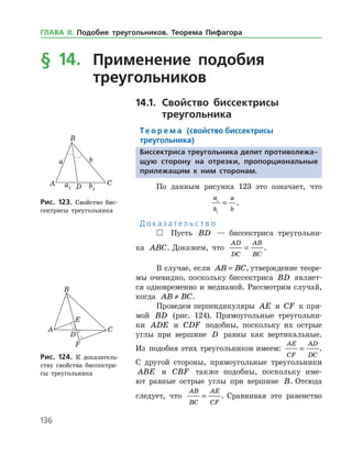 136
§ 14.	 Применение подобия
	 треугольников
14.1.		Свойство биссектрисы
	 треугольника
Те о р е м а (свойство биссектрисы
треугольника)
Биссектриса треугольника делит противолежа-
щую сторону на отрезки, пропорциональные
прилежащим к ним сторонам.
По данным рисунка 123 это означает, что
	
a
b
a
b
1
1
= .
Д о к а з а т е л ь с т в о
 Пусть BD — биссектриса треугольни­
ка ABC. Докажем, что
AD
DC
AB
BC
= .
В случае, если AB BC= , утверждение теоре­
мы очевидно, поскольку биссектриса BD являет­
ся одновременно и медианой. Рассмотрим случай,
когда AB BC≠ .
Проведем перпендикуляры AE и CF к пря­
мой BD (рис. 124). Прямоугольные треугольни­
ки ADE и CDF подобны, поскольку их острые
углы при вершине D равны как вертикальные.
Из подобия этих треугольников имеем:
AE
CF
AD
DC
= .
С другой стороны, прямоугольные треугольники
ABE и CBF также подобны, поскольку име­
ют равные острые углы при вершине B. Отсюда
следует, что
AB
BC
AE
CF
= . Сравнивая это равенство
Рис. 123. Свойство бис­
сектрисы треугольника
Рис. 123. Свойство бис­
сектрисы треугольника
Рис. 124. К доказатель­
ству свойства биссектри­
сы треугольника
Рис. 124. К доказатель­
ству свойства биссектри­
сы треугольника
ГЛАВА ІІ. Подобие треугольников. Теорема Пифагора
 