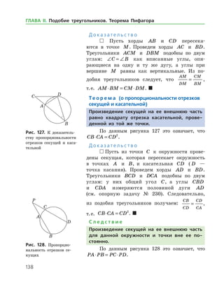 138
Д о к а з а т е л ь с т в о
 Пусть хорды AB и CD пересека­
ются в точке M. Проведем хорды AC и BD.
Тре­угольники ACM и DBM подобны по двум
углам: ∠ = ∠C B как вписанные углы, опи­
рающиеся на одну и ту же дугу, а углы при
вершине M равны как вертикальные. Из по­
добия треугольников следует, что
AM
DM
CM
BM
= ,
т. е. AM BM CM DM⋅ = ⋅ .  
Те о р е м а (о пропорциональности отрезков
секущей и касательной)
Произведение секущей на ее внешнюю часть
равно квадрату отрезка касательной, прове-
денной из той же точки.
По данным рисунка 127 это означает, что
CB CA CD⋅ = 2
.
Д о к а з а т е л ь с т в о
 Пусть из точки C к окружности прове­
дены секущая, которая пересекает окружность
в точках A и B, и касательная CD ( D —
точка касания). Проведем хорды AD и BD.
Тре­угольники BCD и DCA подобны по двум
углам: у них общий угол C, а углы CBD
и CDA измеряются половиной дуги AD
(см. опорную зада­чу № 230). Следовательно,
из подобия тре­угольников получаем:
CB
CD
CD
CA
= ,
т. е. CB CA CD⋅ = 2
.  
С л е д с т в и е
Произведение секущей на ее внешнюю часть
для данной окружности и точки вне ее по­
стоянно.
По данным рисунка 128 это означает, что
PA PB PC PD⋅ = ⋅ .
Рис. 127. К доказатель­
ству пропорциональности
отрезков секущей и каса­
тельной
Рис. 127. К доказатель­
ству пропорциональности
отрезков секущей и каса­
тельной
Рис. 128. Пропорцио­
нальность отрезков се­
кущих
Рис. 128. Пропорцио­
нальность отрезков се­
кущих
ГЛАВА ІІ. Подобие треугольников. Теорема Пифагора
 