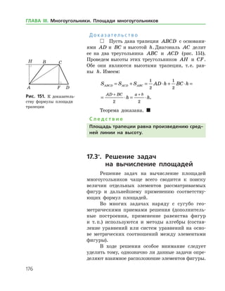 176
Д о к а з а т е л ь с т в о
 Пусть дана трапеция ABCD с основани­
ями AD a=и BC b=и высотой h. Диагональ AC делит
ее на два треугольника ABC и ACD (рис. 151).
Проведем высоты этих треугольников AH и CF.
Обе они являются высотами трапеции, т. е. рав­
ны h. Имеем:
S S S AD h BC h
h h
ABCD ACD ABC
AD BC a b
= + = ⋅ + ⋅ =
= ⋅ = ⋅
+ +
1
2
1
2
2 2
.
Теорема доказана. 
С л е д с т в и е
Площадь трапеции равна произведению сред-
ней линии на высоту.
17.3*
.	Решение задач
	 на вычисление площадей
Решение задач на вычисление площадей
многоугольников чаще всего сводится к поиску
величин отдельных элементов рассматриваемых
фигур и дальнейшему применению соответству­
ющих формул площадей.
Во многих задачах наряду с сугубо гео­
метрическими приемами решения (дополнитель­
ные построения, применение равенства фигур
и т. п.) используются и методы алгебры (состав­
ление уравнений или систем уравнений на осно­
ве метрических соотношений между элементами
фигуры).
В ходе решения особое внимание следует
уделить тому, однозначно ли данные задачи опре­
деляют взаимное расположение элементов фигуры.
Рис. 151. К доказатель­
ству формулы площади
трапеции
Рис. 151. К доказатель­
ству формулы площади
трапеции
ГЛАВА ІІІ. Многоугольники. Площади многоугольников
 