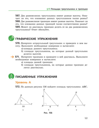 181
567.	 Два равновеликих треугольника имеют равные высоты. Озна­
чает ли это, что основания данных треугольников также равны?
568.	Две равновеликие трапеции имеют равные высоты. Означает ли
это, что основания данных трапеций также соответственно равны?
569.	Может ли диагональ трапеции делить ее на два равновеликих
треугольника? Ответ обоснуйте.
	 Графические упражнения
570.	Начертите остроугольный треугольник и проведите в нем вы­
соту. Выполните необходимые измерения и вычислите:
а)	площадь данного треугольника;
б) площади треугольников, на которые данный треугольник
делится высотой.
	 571.	 Начертите трапецию и проведите в ней диагональ. Выполните
необходимые измерения и вычислите:
а) площадь данной трапеции;
б) площади треугольников, на которые данная трапеция де­
лится диагональю.
	 Письменные упражнения
Уровень А
572.	По данным рисунка 156 найдите площадь треугольника ABC.
	 	 	
	 а	 б	 в
Рис. 156
§ 17.    Площади треугольника и трапеции
 
