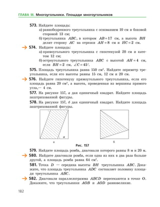 182
573.	Найдите площадь:
а)	равнобедренного треугольника с основанием 10 см и боковой
стороной 13 см;
б)	треугольника ABC, в котором AB = 17 см, а высота BH
делит сторону AC на отрезки AH = 8 см и HC = 2 см.
	 574.	 Найдите площадь:
а)	прямоугольного треугольника с гипотенузой 20 см и кате­
том 12 см;
б)	остроугольного треугольника ABC с высотой AH = 4 см,
если BH = 2 см, ∠ =C 45°.
575.	Площадь треугольника равна 150 см2
. Найдите периметр тре­
угольника, если его высоты равны 15 см, 12 см и 20 см.
	 576.	 Найдите гипотенузу прямоугольного треугольника, если его
площадь равна 20 см2
, а высота, проведенная из вершины прямого
угла,— 4 см.
577.	 На рисунке 157, а дан единичный квадрат. Найдите площадь
заштрихованной фигуры.
578.	На рисунке 157, б дан единичный квадрат. Найдите площадь
заштрихованной фигуры.
	 	
	 а	 б
Рис. 157
579.	 Найдите площадь ромба, диагонали которого равны 8 м и 20 м.
	 580.	 Найдите диагонали ромба, если одна из них в два раза больше
другой, а площадь ромба равна 64 см2
.
581.	Точка D — середина высоты BH треугольника ABC. Дока­
жите, что площадь треугольника ADC составляет половину площа­
ди треугольника ABC.
	 582.	 Диагонали параллелограмма ABCD пересекаются в точке O.
Докажите, что треугольники AOB и AOD равновеликие.
ГЛАВА ІІІ. Многоугольники. Площади многоугольников
 