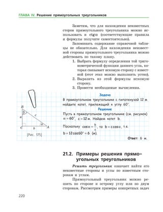 220
Заметим, что для нахождения неизвестных
сторон прямоугольного треугольника можно ис­
пользовать и ctga (соответствующие правила
и формулы получите самостоятельно).
Запоминать содержание справочной табли­
цы не обязательно. Для нахождения неизвест­
ной стороны прямоугольного треугольника можно
действовать по такому плану.
1.	 Выбрать формулу определения той триго­
нометрической функции данного угла, ко­
торая связывает искомую сторону с извест­
ной (этот этап можно выполнить устно).
2.	 Выразить из этой формулы искомую
­сторону.
3.	 Провести необходимые вычисления.
Задача
В прямоугольном треугольнике с гипотенузой 12 м
найдите катет, прилежащий к углу 60°.
Решение
Пусть в прямоугольном треугольнике (см. рисунок)
a = 60°, c = 12 м. Найдем катет b.
Поскольку cosa =
b
c
, то b c= cosa, т. е.
b = ° =12 60 6cos (м).
Ответ: 6 м.
21.2.	 Примеры решения прямо-
	 угольных треугольников
Решить треугольник означает найти его
неизвестные стороны и углы по известным сто­
ронам и углам.
Прямоугольный треугольник можно ре­
шить по стороне и острому углу или по двум
сторонам. Рассмотрим примеры конкретных задач
[Рис. 175]
ГЛАВА ІV. Решение прямоугольных треугольников
 