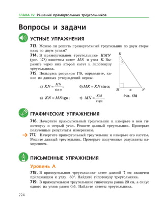 224
Вопросы и задачи
	Устные упражнения
713.	 Можно ли решить прямоугольный треугольник по двум сторо­
нам; по двум углам?
714.	 В прямоугольном треугольнике KMN
(рис. 178) известны катет MN и угол K. Вы­
разите через них второй катет и гипотенузу
треугольника.
715.	 Пользуясь рисунком 178, определите, ка­
кие из данных утверждений верны:
а)	 KN
MN
=
sin a
;		 б) MK KN= sina;
в) KN MN= tga;	 г) MN
KM
=
ctga
.
	 Графические упражнения
716.	 Начертите прямоугольный треугольник и измерьте в нем ги­
потенузу и острый угол. Решите данный треугольник. Проверьте
полученные результаты измерением.
	 717.	 Начертите прямоугольный треугольник и измерьте его катеты.
Решите данный треугольник. Проверьте полученные результаты из­
мерением.
	 Письменные упражнения
Уровень А
718.	 В прямоугольном треугольнике катет длиной 7 см является
прилежащим к углу 60°. Найдите гипотенузу треугольника.
719.	 В прямоугольном треугольнике гипотенуза равна 20 см, а синус
одного из углов равен 0,6. Найдите катеты треугольника.
Рис. 178
ГЛАВА ІV. Решение прямоугольных треугольников
 