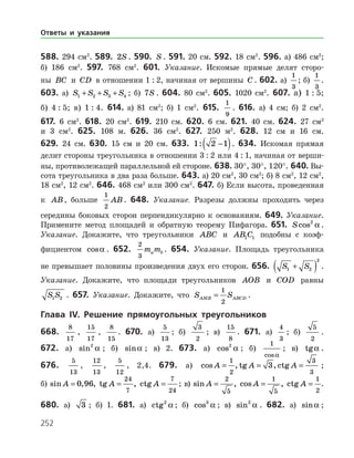 252
588. 294 см2
. 589. 2S . 590. S . 591. 20 см. 592. 18 см2
. 596. а) 486 см2
;
б) 186 см2
. 597. 768 см2
. 601. Указание. Искомые прямые делят сторо­
ны BC и CD в отношении 1 : 2, начиная от вершины C . 602. а)
1
3
; б)
1
3
.
603. а) S S S S1 2 3 4+ + + ; б) 7S . 604. 80 см2
. 605. 1020 см2
. 607. а) 1 : 5;
б) 4 : 5; в) 1 : 4. 614. а) 81 см2
; б) 1 см2
. 615.
1
9
. 616. а) 4 см; б) 2 см2
.
617. 6 см2
. 618. 20 см2
. 619. 210 см. 620. 6 см. 621. 40 см. 624. 27 см2
и 3 см2
. 625. 108 м. 626. 36 см2
. 627. 250 м2
. 628. 12 см и 16 см.
629. 24 см. 630. 15 см и 20 см. 633. 1 2 1: −( ). 634. Искомая прямая
делит стороны треугольника в отношении 3 : 2 или 4 : 1, начиная от верши­
ны, противолежащей параллельной ей стороне. 638. 30°, 30°, 120°. 640. Вы­
сота треугольника в два раза больше. 643. а) 20 см2
, 30 см2
; б) 8 см2
, 12 см2
,
18 см2
, 12 см2
. 646. 468 см2
или 300 см2
. 647. б) Если высота, проведенная
к AB, больше
1
2
AB. 648. Указание. Разрезы должны проходить через
середины боковых сторон перпендикулярно к основаниям. 649. Указание.
Примените метод площадей и обратную теорему Пифагора. 651. Scos2
a .
Указание. Докажите, что треугольники ABC и AB C1 1 подобны с коэф­
фициентом cosa . 652.
2
3
m ma b . 654. Указание. Площадь треугольника
не превышает половины произведения двух его сторон. 656. S S1 2
2
+( ) .
Указание. Докажите, что площади треугольников AOB и COD равны
S S1 2 . 657. Указание. Докажите, что S SAMB ABCD=
1
2
.
Глава IV. Решение прямоугольных треугольников
668.
8
17
,
15
17
,
8
15
. 670. а)
5
13
; б)
3
2
; в)
15
8
. 671. а)
4
3
; б)
5
2
.
672. а) sin2
a ; б) sina ; в) 2. 673. а) cos2
a ; б)
1
cosa
; в) tga .
676.
5
13
,
12
13
,
5
12
, 2,4. 679. а) cos , tg , ctgA A A= = =
1
2
3
3
3 ;
б)  sin , , tg , ctgA A A= = =0 96
24
7
7
24
; в)  sin , cos , ctgA A A= = =
2
5
1
5
1
2
.
680. а) 3 ; б) 1. 681. а) ctg2
a ; б) cos3
a ; в) sin2
a . 682. а) sina ;
Ответы и указания
 