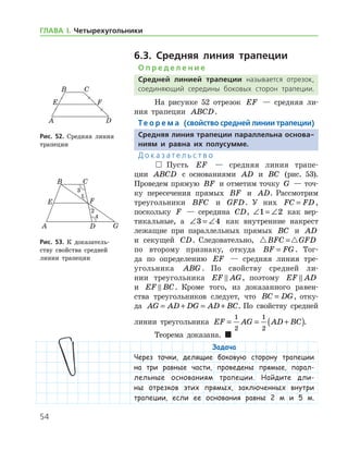 54
ГЛАВА І. Четырехугольники
6.3. Средняя линия трапеции
О п р е д е л е н и е
Средней линией трапеции называется отрезок,
соединяющий середины боковых сторон трапеции.
На рисунке 52 отрезок EF — средняя ли-
ния трапеции ABCD.
Те о р е м а (свойство средней линии трапеции)
Средняя линия трапеции параллельна основа-
ниям и равна их полусумме.
Д о к а з а т е л ь с т в о
  Пусть EF — средняя линия трапе-
ции ABCD с основаниями AD и BC (рис. 53).
Проведем прямую BF и отметим точку G — точ-
ку пересечения прямых BF и AD. Рассмотрим
тре­угольники BFC и GFD. У них FC FD= ,
поскольку F — середина CD, ∠ = ∠1 2 как вер-
тикальные, а ∠ = ∠3 4 как внутренние накрест
лежащие при параллельных прямых BC и AD
и секущей CD. Следовательно,  BFC GFD=
по второму признаку, откуда BF FG= . Тог-
да по определению EF — средняя линия тре-
угольника ABG . По свойству средней ли-
нии треугольника EF AG , поэтому EF AD
и EF BC . Кроме того, из доказанного равен­
ства треугольников следует, что BC DG= , отку-
да AG AD DG AD BC= + = + . По свойству средней
линии треугольника EF AG AD BC= = +( )
1
2
1
2
.
Теорема доказана.  
Задача
Через точки, делящие боковую сторону трапеции
на три равные части, проведены прямые, парал-
лельные основаниям трапеции. Найдите дли-
ны отрезков этих прямых, заключенных внутри
трапеции, если ее основания равны 2 м и 5 м.
Рис. 52. Средняя линия
трапеции
Рис. 52. Средняя линия
трапеции
Рис. 53. К доказатель­
ству свойства средней
линии трапеции
Рис. 53. К доказатель­
ству свойства средней
линии трапеции
 