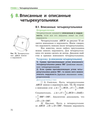 70
ГЛАВА І. Четырехугольники
§ 8.	Вписанные и описанные
четырехугольники
8.1. Вписанные четырехугольники
О п р е д е л е н и е
Четырехугольник называется вписанным в окруж­
ность, если все его вершины лежат на этой
­окружности.
Четырехугольник ABCD на рисунке 72 яв-
ляется вписанным в окружность. Иначе говорят,
что окружность описана около четырехугольника.
Как известно, около любого треугольника
можно описать окружность. Для четырехуголь-
ника это можно сделать не всегда. Докажем свой­
ство и признак вписанного четырехугольника.
Те о р е м а (о вписанном четырехугольнике)
1)	 Сумма противолежащих углов вписанного
четырехугольника равна 180° (свойство вписан­
ного четырехугольника).
2)	Если сумма противолежащих углов четы-
рехугольника равна 180°, то около него можно
описать окружность (признак вписанного четы­
рехугольника).
Д о к а з а т е л ь с т в о
  1) Свойство. Пусть четырехугольник
ABCD вписан в окружность (рис. 72). По теореме
о вписанном угле ∠ = ∪A BCD
1
2
, ∠ = ∪C DAB
1
2
.
Следовательно, ∠ + ∠ = ∪ + ∪( )= ⋅ ° =A C BCD DAB
1
2
1
2
360	
∠ + ∠ = ∪ + ∪( )= ⋅ ° = °A C BCD DAB
1
2
1
2
360 180 . Аналогично доказываем, что
∠ + ∠ =B D 180°.
2)*
Признак. Пусть в четырехугольни-
ке ABCD ∠ + ∠ =B D 180°. Опишем окружность
Рис. 72. Четырехуголь-
ник ABCD вписан 	
в окружность
Рис. 72. Четырехуголь-
ник ABCD вписан 	
в окружность
 