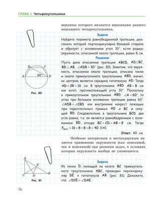76
ГЛАВА І. Четырехугольники
­вершины которого являются вершинами данного
вписанного четырехугольника.
Задача
Найдите периметр равнобедренной трапеции, диа-
гональ которой перпендикулярна боковой стороне
и образует с основанием угол 30°, если радиус
окруж­ности, описанной около трапеции, равен 8 см.
Решение
Пусть дана вписанная трапеция ABCD, AD BC ,
BD AB⊥ , ∠ =ADB 30° (рис. 80). Заметим, что окруж­
ность, описанная около трапеции, описана также
и около прямоугольного треугольника ABD, значит,
ее центром является середина гипотенузы AD. Тогда
AD R= =2 16 см. В треугольнике ABD AB = 8 см
как катет, противолежащий углу 30°. Поскольку
в прямоугольном треугольнике ABD ∠ = °A 60 , то
углы при большем основании трапеции равны 60°.
∠ = ∠ADB CBD как внутренние накрест лежащие
при параллельных прямых AD и BC и секу-
щей BD. Следовательно, в треугольнике BCD два
угла равны, т. е. он является равнобедренным с осно­
ванием BD, откуда BC CD AB= = = 8 см. Тогда
PABCD = + + + =16 8 8 8 40 (см).
Ответ: 40 см.
Особенно интересным и нестандартным яв-
ляется применение окружности (как описанной,
так и вписанной) при решении задач, в условиях
которых окружность вообще не упоминается.
Задача
Из точки D, лежащей на катете BC прямоуголь-
ного треугольника ABC, проведен перпендику-
ляр DE к гипотенузе AB (рис. 81). Докажите,
что ∠ = ∠DCE DAE.
Рис. 80Рис. 80
Рис. 81Рис. 81
 