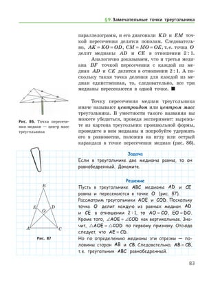 83
параллелограмм, и его диагонали KD и EM точ-
кой пересечения делятся пополам. Следователь-
но, AK KO OD= = , CM MO OE= = , т. е. точка O
делит медианы AD и CE в отношении 2 : 1.
Аналогично доказываем, что и третья ме­ди-	
­а­на BF точкой пересечения с каждой из ме­
диан AD и CE делится в отношении 2 : 1. А по­
скольку такая точка деления для каждой из ме-
диан единственная, то, следовательно, все три
медианы пересекаются в одной точке. 
Точку пересечения медиан треугольника
иначе называют центроидом или центром масс
треугольника. В уместности такого названия вы
можете убедиться, проведя эксперимент: вырежь-
те из картона треугольник произвольной формы,
проведите в нем медианы и попробуйте удержать
его в равновесии, положив на иглу или острый
карандаш в точке пересечения медиан (рис. 86).
Задача
Если в треугольнике две медианы равны, то он
равнобедренный. Докажите.
Решение
Пусть в треугольнике ABC медианы AD и CE
равны и пересекаются в точке O (рис. 87).
Рассмотрим треугольники AOE и COD. Поскольку
точка O делит каждую из равных медиан AD
и CE в отношении 2 : 1, то AO CO= , EO DO= .
Кроме того, ∠ = ∠AOE COD как вертикальные. Зна-
чит,  AOE COD= по первому признаку. Отсюда
следует, что AE CD= .
Но по определению медианы эти отрезки — по-
ловины сторон AB и CB. Следовательно, AB CB= ,
т. е. треугольник ABC равнобедренный.
Рис. 86. Точка пересече-
ния медиан — центр масс
треугольника
Рис. 87
§ 9.    Замечательные точки треугольника
 