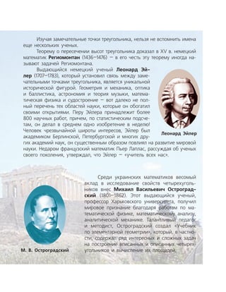 Изучая замечательные точки треугольника, нельзя не вспомнить имена
еще нескольких ученых.
Теорему о пересечении высот треугольника доказал в XV в. немецкий
математик Региомонтан (1436—1476) — в его честь эту теорему иногда на­
зывают задачей Региомонтана.
Выдающийся немецкий ученый Леонард Эй-
лер (1707—1783), который установил связь между заме­
чательными точками треугольника, является уникальной
исторической фигурой. Геометрия и механика, оптика
и баллистика, астрономия и теория музыки, матема­
тическая физика и судостроение — вот далеко не пол­
ный перечень тех областей науки, которые он обогатил
своими открытиями. Перу Эйлера принадлежит более
800 научных работ, причем, по статистическим подсче­
там, он делал в среднем одно изобретение в неделю!
Человек чрезвычайной широты интересов, Эйлер был
академиком Берлинской, Петербургской и многих дру­
гих академий наук, он существенным образом повлиял на развитие мировой
науки. Недаром французский математик Пьер Лаплас, рассуждая об ученых
своего поколения, утверждал, что Эйлер — «учитель всех нас».
Среди украинских математиков весомый
вклад в исследование свойств четырехуголь­
ников внес Михаил Васильевич Остроград-
ский (1801—1862). Этот выдающийся ученый,
профессор Харьковского университета, получил
мировое признание благодаря работам по ма­
тематической физике, математическому анализу,
аналитической механике. Талантливый педагог
и методист, Остроградский создал «Учебник
по элементарной геометрии», который, в частно­
сти, содержал ряд интересных и сложных задач
на построение вписанных и описанных четырех­
угольников и вычисление их площадей.М. В. Остроградский
Леонард Эйлер
 