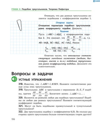 106
Опорная задача
Отношение периметров подобных треугольников
равно коэффициенту подобия. Докажите.
Решение
Пусть  ABC AB C1 1 1 с коэффициентом подо-
бия k . Это означает, что
AB
AB
BC
B C
AC
A C
k
1 1 1 1 1 1
= = = , т. е.
AB kAB= 1 1 , BC kB C= 1 1 , AC kA C= 1 1. Имеем:
P
P
kAB kB C kA C
AB B C A C
kP
P
ABC
A B C
A B C
A B C1 1 1
1 1 1
1 1
1 1 1 1 1 1
1 1 1 1 1 1
= =
+ +
+ + 11
= k.
Отметим также, что отношение соответ­
ствующих линейных элементов (медиан, бис­
сектрис, высот и т. п.) подобных треугольни­
ков равно коэффициенту подобия. Докажите это
самостоятельно.
Вопросы и задачи
	Устные упражнения
318.	Известно, что  ABC KMN. Назовите соответственно рав­
ные углы этих треугольников.
319.	 Треугольник ABC и треугольник с вершинами D, E, F подоб­
ны, причем
AB
EF
BC
FD
AC
ED
= = . Закончите запись  ABC … .
320.	 Являются ли равными любые два подобных треугольника? Подоб­
ны ли любые два равных треугольника? Назовите соответствующий
коэффициент подобия.
321. Могут ли быть подобными прямоугольный и тупоугольный
треугольники?
322.	 Два треугольника подобны с коэффициентом 0,25. Во сколько раз
стороны одного треугольника больше соответствующих сторон другого?
Очевидно, что два равных треугольника яв­
ляются подобными с коэффициентом подобия 1.
ГЛАВА ІІ. Подобие треугольников. Теорема Пифагора
 