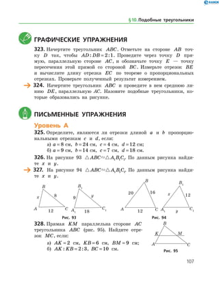 107
	 Графические упражнения
323.	Начертите треугольник ABC. Отметьте на стороне AB точ­
ку D так, чтобы AD DB: := 2 1. Проведите через точку D пря­
мую, параллельную стороне AC, и обозначьте точку E — точку
пересечения этой прямой со стороной BC. Измерьте отрезок BE
и вычислите длину отрезка EC по теореме о пропорциональных
отрезках. Проверьте полученный результат измерением.
	 324.	 Начертите треугольник ABC и проведите в нем среднюю ли­
нию DE, параллельную AC. Назовите подобные треугольники, ко­
торые образовались на рисунке.
	 Письменные упражнения
Уровень А
325.	Определите, являются ли отрезки длиной a и b пропорцио­
нальными отрезкам c и d, если:
а)	 a = 8 см, b = 24 см, c = 4 см, d = 12 см;
б)	 a = 9 см, b = 14 см, c = 7 см, d = 18 см.
326.	На рисунке 93  ABC A B C1 1 1. По данным рисунка найди­
те x и y.
	 327.	 На рисунке 94  ABC A B C1 1 1. По данным рисунка найди­
те x и y.
	 	 	 	
	Рис. 93	Рис. 94
328.	Прямая KM параллельна стороне AC
треугольника ABC (рис. 95). Найдите отре­
зок MC, если:
а) AK = 2 см, KB = 6 см, BM = 9 см;
б) AK KB: := 2 3, BC = 10 см. Рис. 95
§ 10.    Подобные треугольники
 