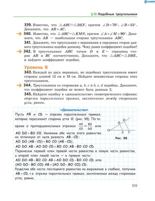 109
339.	Известно, что  ABC DEF, причем ∠ = °D 70 , ∠ = °B 55 .
Докажите, что AB AC= .
	 340.	 Известно, что  ABC KMN, причем ∠ + ∠ = °A M 90 . Дока­
жите, что AB — наибольшая сторона треугольника ABC.
341.	 Докажите, что треугольник с вершинами в серединах сторон дан­
ного треугольника подобен данному. Чему равен коэффициент подобия?
	 342.	 В треугольнике ABC точки D и E — середины сто­
рон AB иABC соответственно. Докажите, что  ABC DBE,
и найдите коэффициент подобия.
Уровень В
343.	Каждый из двух неравных, но подобных треугольников имеет
стороны длиной 12 см и 18 см. Найдите неизвестные стороны этих
треугольников.
	 344.	 Треугольники со сторонами a, b, c и b, c, d подобны. Докажите,
что коэффициент подобия не может быть равным 2.
345.	Найдите ошибку в «доказательстве» геометрического софизма:
отрезки параллельных прямых, заключенные между сторонами
угла, равны.
«Доказательство»
Пусть AB и CD — отрезки параллельных прямых,
которые пересекают стороны угла O (рис. 98). По те-
ореме о пропорциональных отрезках
AO
CO
BO
DO
= или
AO DO BO CO⋅ = ⋅ . Умножим обе части этого равенства
на отличную от нуля разность AB CD− :
AO DO AB CD BO CO AB CD⋅ ⋅ −( ) = ⋅ ⋅ −( ),
AO DO AB AO DO CD BO CO AB BO CO CD⋅ ⋅ − ⋅ ⋅ = ⋅ ⋅ − ⋅ ⋅ .
Перенесем первый член правой части равенства в левую часть равенства,
а второй член левой части — в правую часть:
AO DO AB BO CO AB AO DO CD BO CO CD⋅ ⋅ − ⋅ ⋅ = ⋅ ⋅ − ⋅ ⋅ , или
( ) ( )AO DO BO CO AB AO DO BO CO CD⋅ − ⋅ ⋅ = ⋅ − ⋅ ⋅ .
Разделив обе части последнего равенства на выражение в скобках, получим
AB CD= , т. е. отрезки параллельных прямых, заключенные между сторонами
угла, равны.
Рис. 98
§ 10.    Подобные треугольники
 