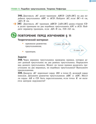 346.	Диагональ AC делит трапецию ABCD AD BC( ) на два по­
добных треугольника ABC и ACD. Найдите AC, если BC = 4 см,
AD = 9 см.
	 347.	 Диагональ AC трапеции ABCD AD BC( ) равна стороне CD
и делит трапецию на два подобных треугольника ABC и ACD. Най­
дите периметр трапеции, если AB = 9 см, CD = 12 см.
	 Повторение перед изучением § 11
Теоретический материал
•	 признаки равенства
	 треугольников;
•	 трапеция.
Задачи
348.	Через вершину треугольника проведена прямая, которая де­
лит данный треугольник на два равных треугольника. Определите
вид данного треугольника. Может ли такая прямая разделить тре­
угольник на два неравных, но подобных треугольника? Выскажите
предположение.
349.	Диаметр AC пересекает хорду BD в точке K, делящей хорду
пополам. Докажите равенство треугольников ABC и ADC. Могут
ли хорды AB и CD быть параллельными, если точка K не явля­
ется центром окружности?
7 класс, § 8, 10, 13
8 класс, § 5
ГЛАВА ІІ. Подобие треугольников. Теорема Пифагора
 