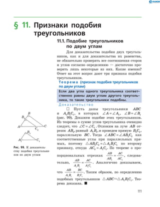111
§ 11. Признаки подобия
треугольников
11.1.	Подобие треугольников
по двум углам
Для доказательства подобия двух треуголь­
ников, как и для доказательства их равенства,
не обязательно проверять все соотношения сторон
и углов согласно определению — достаточно про­
верить лишь некоторые из них. Какие именно?
Ответ на этот вопрос дают три признака подобия
треугольников.
Те о р е м а (признак подобия треугольников
по двум углам)
Если два угла одного треугольника соответ­
ственно равны двум углам другого треуголь-
ника, то такие треугольники подобны.
Д о к а з а т е л ь с т в о
  Пусть даны треугольники ABC
и A B C1 1 1, в которых ∠ = ∠A A1, ∠ = ∠B B1
(рис. 99). Докажем подобие этих треугольников.
Из теоремы о сумме углов треугольника очевидно
следует, что ∠ = ∠C C1 . Отложим на луче AB от­
резок AB2,равный A B1 1,и проведем прямую B C2 2,
параллельную BC. Тогда ∠ = ∠ABC AB C2 2 как
соответ­ственные углы при параллельных пря­
мых, по­этому  AB C A B C2 2 1 1 1= по второму
признаку, откуда AC A C2 1 1= . По теореме о про­
порциональных отрезках
AB
AB
AC
AC2 2
= , следова­
тельно,
AB
A B
AC
A C1 1 1 1
= . Аналогично доказываем,
что
AB
A B
BC
B C1 1 1 1
= . Таким образом, по определению
подобных треугольников  ABC A B C1 1 1. Тео­
рема доказана. 
Рис. 99. К доказатель­
ству подобия треугольни­
ков по двум углам
Рис. 99. К доказатель­
ству подобия треугольни­
ков по двум углам
 