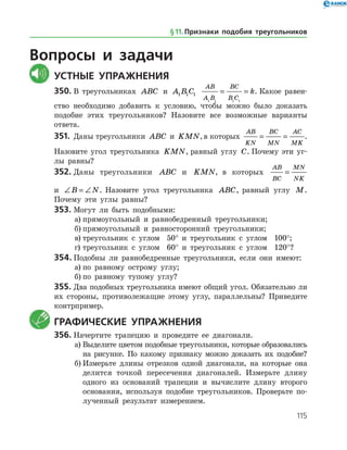 115
Вопросы и задачи
	Устные упражнения
350.	В треугольниках ABC и A B C1 1 1
AB
A B
BC
B C
k
1 1 1 1
= = . Какое равен­
ство необходимо добавить к условию, чтобы можно было доказать
подобие этих треугольников? Назовите все возможные варианты
ответа.
351.	 Даны треугольники ABC и KMN,в которых
AB
KN
BC
MN
AC
MK
= = .
Назовите угол треугольника KMN, равный углу C. Почему эти уг­
лы равны?
352.	Даны треугольники ABC и KMN, в которых
AB
BC
MN
NK
=
и ∠ = ∠B N. На­зовите угол треугольника ABC, равный углу M.
Почему эти углы равны?
353.	Могут ли быть подобными:
а)	прямоугольный и равнобедренный треугольники;
б)	прямоугольный и равносторонний треугольники;
в)	треугольник с углом 50° и треугольник с углом 100°;
г)	треугольник с углом 60° и треугольник с углом 120°?
354.	Подобны ли равнобедренные треугольники, если они имеют:
а)	по равному острому углу;
б)	по равному тупому углу?
355.	Два подобных треугольника имеют общий угол. Обязательно ли
их стороны, противолежащие этому углу, параллельны? Приведите
контрпример.
	 Графические упражнения
356.	Начертите трапецию и проведите ее диагонали.
а)	Выделите цветом подобные треугольники, которые образовались
на рисунке. По какому признаку можно доказать их подобие?
б)	Измерьте длины отрезков одной диагонали, на которые она
делится точкой пересечения диагоналей. Измерьте длину
одного из оснований трапеции и вычислите длину второго
основания, используя подобие треугольников. Проверьте по­
лученный результат измерением.
§ 11.    Признаки подобия треугольников
 