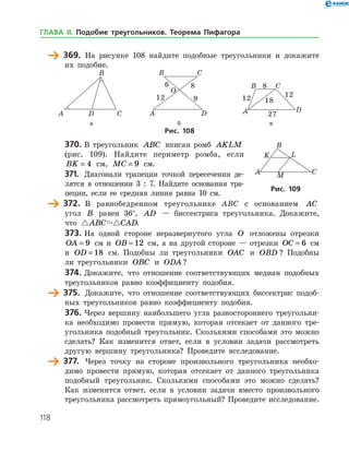 118
	 369.	 На рисунке 108 найдите подобные треугольники и докажите
их подобие.
	 	 	
	 а	 б	 в	
Рис. 108
370.	В треугольник ABC вписан ромб AKLM
(рис. 109). Найдите периметр ромба, если
BK = 4 см, MC = 9 см.
371.	 Диагонали трапеции точкой пересечения де­
лятся в отношении 3 : 7. Найдите основания тра­
пеции, если ее средняя линия равна 10 см.
	 372.	 В равнобедренном треугольнике ABC с основанием AC
угол B равен 36°, AD — биссектриса треугольника. Докажите,
что  ABC CAD.
373.	На одной стороне неразвернутого угла O отложены отрез­ки
OA = 9 см и OB = 12 см, а на другой стороне — отрезки OC = 6 см
и OD = 18 см. Подобны ли треугольники OAC и OBD ? Подобны
ли треугольники OBC и ODA ?
374.	Докажите, что отношение соответствующих медиан подобных
треугольников равно коэффициенту подобия.
	 375.	 Докажите, что отношение соответствующих биссектрис подоб­
ных треугольников равно коэффициенту подобия.
376.	Через вершину наибольшего угла разностороннего треугольни­
ка необходимо провести прямую, которая отсекает от данного тре­
угольника подобный треугольник. Сколькими способами это можно
сделать? Как изменится ответ, если в условии задачи рассмотреть
другую вершину треугольника? Проведите исследование.
	 377.	 Через точку на стороне произвольного треугольника необхо­
димо провести прямую, которая отсекает от данного треугольника
подобный треугольник. Сколькими способами это можно сделать?
Как изменится ответ, если в условии задачи вместо произвольного
треугольника рассмотреть прямоугольный? Проведите исследование.
Рис. 109Рис. 109
ГЛАВА ІІ. Подобие треугольников. Теорема Пифагора
 