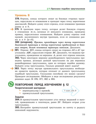 119
Уровень В
378.	Отрезок, концы которого лежат на боковых сторонах трапе­
ции, параллелен ее основаниям и проходит через точку пересечения
диагоналей. Найдите длину этого отрезка, если основания трапеции
равны a и b.
	 379.	 В трапеции через точку, которая делит боковую сторону
в отношении m n: , начиная от меньшего основания, проведена
прямая, параллельная основаниям. Найдите длину отрезка этой
прямой, заключенного внутри трапеции, если ее основания рав­
ны a и b a b( ).
380 (опорная). Прямая, проходящая через точку пересечения
диагоналей трапеции и точку пересечения продолжений ее боко­
вых сторон, делит основания трапеции пополам. Докажите.
	 381.	 Отрезок MN, концы которого лежат на сторонах AB и AC тре­
угольника ABC,параллелен стороне BC.Докажите, что медиана тре­
угольника, проведенная из вершины A, делит этот отрезок пополам.
382.	Через некоторую вершину равнобедренного треугольника про­
ведена прямая, делящая данный треугольник на два неравных
равнобедренных треугольника, один из которых подобен данному.
Найдите углы треугольника. Сколько решений имеет задача?
	 383.	 Через точку внутри произвольного треугольника необходи­
мо провести прямую, которая отсекает от данного треугольника
подобный треугольник. Сколькими способами это можно сделать?
Проведите исследование. Обобщите в виде исследования результаты
решения задач № 376, 377, 382 и 383.
	 Повторение перед изучением § 12
Теоретический материал
•	 перпендикуляр к прямой;
•	 прямоугольный треугольник.
Задачи
384.	В прямоугольном треугольнике угол между медианой и высо­
той, проведенными к гипотенузе, равен 20°. Найдите острые углы
треугольника.
385.	Постройте прямоугольный треугольник по катету и радиусу
описанной окружности.
§ 11.    Признаки подобия треугольников
7 класс, § 9, 17
 