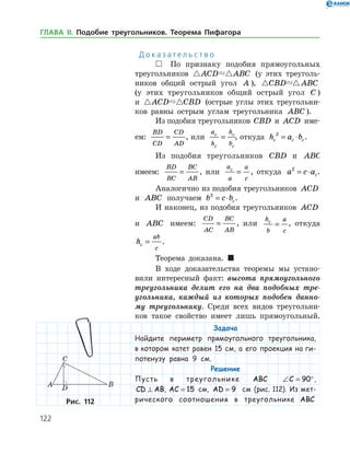 122
Д о к а з а т е л ь с т в о
 По признаку подобия прямоугольных
треугольников  ACD ABC (у этих треуголь­
ников общий острый угол A ),  CBD ABC
(у этих треугольников общий острый угол C )
и  ACD CBD (острые углы этих треугольни­
ков равны острым углам треугольника ABC ).
Из подобия треугольников CBD и ACD име­
ем:
BD
CD
CD
AD
= , или
a
h
h
b
c
c
c
c
= , откуда h a bc c c
2
= ⋅ .
Из подобия треугольников CBD и ABC
имеем:
BD
BC
BC
AB
= , или
a
a
a
c
c
= , откуда a c ac
2
= ⋅ .
Аналогично из подобия треугольников ACD
и ABC получаем b c bc
2
= ⋅ .
И наконец, из подобия треугольников ACD
и ABC имеем:
CD
AC
BC
AB
= , или
h
b
a
c
c
= , откуда
hc
ab
c
= .
Теорема доказана. 
В ходе доказательства теоремы мы устано­
вили интересный факт: высота прямоугольного
треугольника делит его на два подобных тре­
угольника, каждый из которых подобен данно­
му треугольнику. Среди всех видов треугольни­
ков такое свойство имеет лишь прямоугольный.
Задача
Найдите периметр прямоугольного треугольника,
в котором катет равен 15 см, а его проекция на ги-
потенузу равна 9 см.
Решение
Пусть в треугольнике ABC ∠ = °C 90 ,
CD AB⊥ , AC = 15 см, AD = 9 см (рис. 112). Из мет­
риче­ско­го соотношения в треугольнике ABCРис. 112Рис. 112
ГЛАВА ІІ. Подобие треугольников. Теорема Пифагора
 