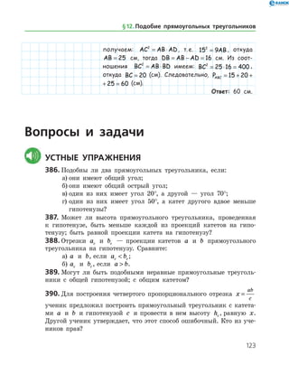 123
получаем: AC AB AD2
= ⋅ , т. е. 15 92
= AB , откуда
AB = 25 см, тогда DB AB AD= − = 16  см. Из соот-
ношения BC AB BD2
= ⋅ имеем: BC2
25 16 400= ⋅ = ,
откуда BC = 20   (см). Следовательно, PABC = + + =15 20 25 60
PABC = + + =15 20 25 60   (см).
Ответ: 60 см.
	Вопросы и задачи
	Устные упражнения
386.	Подобны ли два прямоугольных треугольника, если:
а)	они имеют общий угол;
б)	они имеют общий острый угол;
в)	один из них имеет угол 20°, а другой — угол 70°;
г)	один из них имеет угол 50°, а катет другого вдвое меньше
гипотенузы?
387.	Может ли высота прямоугольного треугольника, проведенная
к гипотенузе, быть меньше каждой из проекций катетов на гипо­
тенузу; быть равной проекции катета на гипотенузу?
388.	Отрезки ac и bc — проекции катетов a и b прямоугольного
треугольника на гипотенузу. Сравните:
а)	 a и b, если a bc c ;
б)	 ac и bc , если a b .
389.	Могут ли быть подобными неравные прямоугольные треуголь­
ники с общей гипотенузой; с общим катетом?
390.	Для построения четвертого пропорционального отрезка x
ab
c
=
ученик предложил построить прямоугольный треугольник с катета­
ми a и b и гипотенузой c и провести в нем высоту hc, равную x.
Другой ученик утверждает, что этот способ ошибочный. Кто из уче­
ников прав?
§ 12.    Подобие прямоугольных треугольников
 