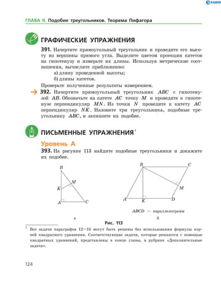 124
	 Графические упражнения
391.	 Начертите прямоугольный треугольник и проведите его высо­
ту из вершины прямого угла. Выделите цветом проекции катетов
на гипотенузу и измерьте их длины. Используя метрические соот­
ношения, вычислите приближенно:
а)	длину проведенной высоты;
б)	длины катетов.
Проверьте полученные результаты измерением.
	 392.	 Начертите прямоугольный треугольник ABC с гипотену­
зой AB. Обозначьте на катете AC точку M и проведите к гипоте­
нузе перпендикуляр MN. Из точки N проведите к катету AC
перпендикуляр NK. Назовите три треугольника, подобные тре­
угольнику ABC, и запишите их подобие.
	 Письменные упражнения 

Уровень А
393.	На рисунке 113 найдите подобные треугольники и докажите
их подобие.
	 	
		 ABCD — параллелограмм
	 а	 б
Рис. 113

	 Все задачи параграфов 12—14 могут быть решены без использования формулы кор­
ней квадратного уравнения. Соответствующие задачи, которые решаются с помощью
квадратных уравнений, представлены в конце главы, в рубрике «Дополнительные
задачи».
ГЛАВА ІІ. Подобие треугольников. Теорема Пифагора
 