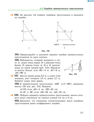 125
	 394.	 На рисунке 114 найдите подобные треугольники и докажите
их подобие.
	 	
		 ABCD — прямоугольник
	 а	 б
Рис. 114
395.	Сформулируйте и докажите признак подобия прямоугольных
треугольников по двум катетам.
396.	Наблюдатель, который находится в точ­
ке A , видит конец жерди B и верхнюю точку
башни D, причем точки A, B и D располо­
жены на одной прямой (рис. 115). Определи­
те высоту башни, если BC = 4 м, AC = 6 м,
AE = 90 м.
	 397.	 Высота дерева равна 9,2 м, а длина тени
человека, рост которого 1,8 м, равна 2,7 м.
Найдите длину тени дерева.
398.	В прямоугольном треугольнике ABC ∠ = °( )C 90 проведена
высота CD (см. рис. 111). Найдите:
а)	 CD, если AD = 4 см, DB = 25 см;
б)	 AC и BC, если AB = 50 см, AD = 18 см.
	 399.	 Найдите периметр прямоугольного треугольника, высота кото­
рого делит гипотенузу на отрезки длиной 4,5 см и 8 см.
400.	Докажите, что отношение соответствующих высот подобных
треугольников равно коэффициенту подобия.
Рис. 115
§ 12.    Подобие прямоугольных треугольников
 