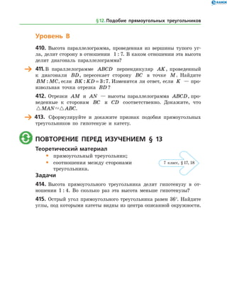 Уровень В
410.	Высота параллелограмма, проведенная из вершины тупого уг­
ла, делит сторону в отношении 1 : 7. В каком отношении эта высота
делит диагональ параллелограмма?
	 411.	В параллелограмме ABCD перпендикуляр AK, проведенный
к диагонали BD, пересекает сторону BC в точке M. Найдите
BM MC: , если BK KD: := 3 7. Изменится ли ответ, если K — про­
извольная точка отрезка BD ?
412.	Отрезки AM и AN — высоты параллелограмма ABCD, про­
веденные к сторонам BC и CD соответственно. Докажите, что
 MAN ABC.
	 413.	 Сформулируйте и докажите признак подобия прямоугольных
треугольников по гипотенузе и катету.
	 Повторение перед изучением § 13
Теоретический материал
•	 прямоугольный треугольник;
•	 соотношения между сторонами
	 треугольника.
Задачи
414.	Высота прямоугольного треугольника делит гипотенузу в от­
ношении 1 : 4. Во сколько раз эта высота меньше гипотенузы?
415.	 Острый угол прямоугольного треугольника равен 36°. Найдите
углы, под которыми катеты видны из центра описанной окружности.
§ 12.    Подобие прямоугольных треугольников
7 класс, § 17, 18
 