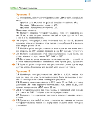 12
Уровень Б
17.	 Определите, может ли четырехугольник ABCD быть выпуклым,
если:
а)	точки A и D лежат по разные стороны от прямой BC;
б)	прямая AB пересекает прямую CD;
в)	прямая AB пересекает отрезок CD.
Выполните рисунки.
18.	 Найдите стороны четырехугольника, если его периметр ра-
вен 3 дм, а одна сторона меньше каждой из трех других на 2 см,
3 см и 5 см соответственно.
	 19.	Стороны четырехугольника относятся как 3 : 4 : 5 : 6. Найдите
периметр четырехугольника, если сумма его наибольшей и наимень-
шей сторон равна 18 см.
20. Найдите углы четырехугольника, если один из них вдвое мень-
ше второго, на 20° меньше третьего и на 40° меньше четвертого.
	 21.	Найдите наименьший угол четырехугольника, если суммы его
углов, взятых по три, равны 240°, 260° и 280°.
22. Если один из углов выпуклого четырехугольника — острый, то
в этом четырехугольнике обязательно есть тупой угол. Докажите.
	 23.	Один из углов выпуклого четырехугольника равен сумме двух
других углов. Докажите, что данный угол является тупым.
Уровень В
24.	Периметры четырехугольников ABCD и ABCD1 равны. Мо-
жет ли один из этих четырехугольников быть выпуклым, а дру-
гой — невыпуклым? Ответ подтвердите рисунком.
25.	Периметр четырехугольника ABCD равен 23 дм. Найдите длину
диагонали AC, если периметр треугольника ABC равен 15 дм, а пе-
риметр треугольника ADC равен 22 дм.
	 26.	В четырехугольнике три угла равны, а четвертый угол меньше
их суммы на 240°. Найдите углы четырехугольника.
27.	Докажите, что диагонали выпуклого четырехугольника пересе-
каются.
	 28.	Докажите, что любой отрезок с концами на сторонах выпуклого
четырехугольника лежит во внутренней области этого четырех-
угольника.
ГЛАВА І. Четырехугольники
 