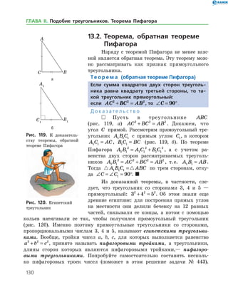 130
13.2.	Теорема, обратная теореме
Пифагора
Наряду с теоремой Пифагора не менее важ­
ной является обратная теорема. Эту теорему мож­
но рассматривать как признак прямоугольного
треугольника.
Те о р е м а (обратная теореме Пифагора)
Если сумма квадратов двух сторон треуголь-
ника равна квадрату третьей стороны, то та-
кой треугольник прямоугольный:
если AC BC AB2 2 2
+ = , то ∠ = °C 90 .
Д о к а з а т е л ь с т в о
  Пусть в треугольнике ABC
(рис. 119, а) AC BC AB2 2 2
+ = . Докажем, что
угол C прямой. Рассмотрим прямоугольный тре­
угольник A B C1 1 1 с прямым углом C1, в котором
A C AC1 1 = , B C BC1 1 = (рис. 119, б). По теореме
Пифагора A B A C B C1 1
2
1 1
2
1 1
2
= + , а с учетом ра­
венства двух сторон рассматриваемых треуголь­
ников A B AC BC AB1 1
2 2 2 2
= + = , т. е. A B AB1 1 = .
Тогда  A B C ABC1 1 1 = по трем сторонам, отку­
да ∠ = ∠ = °C C1 90 . 
Из доказанной теоремы, в частности, сле­
дует, что треугольник со сторонами 3, 4 и 5 —
прямоугольный: 3 4 52 2 2
+ = . Об этом знали еще
древние египтяне: для построения прямых углов
на местности они делили бечевку на 12 равных
частей, связывали ее концы, а потом с помощью
а
б
Рис. 119. К доказатель­
ству теоремы, обратной
теореме Пифагора
а
б
Рис. 119. К доказатель­
ству теоремы, обратной
теореме Пифагора
Рис. 120. Египетский
треугольник
Рис. 120. Египетский
треугольник
кольев натягивали ее так, чтобы получился прямоугольный тре­угольник
(рис. 120). Именно поэтому прямоугольные треугольники со сторонами,
пропорциональными числам 3, 4 и 5, называют египет­скими треугольни­
ками. Вообще, тройки чисел a, b, c, для которых выполняется равенство
a b c2 2 2
+ = , принято называть пифагоровыми тройками, а тре­угольники,
длины сторон которых являются пифагоровыми тройками,— пифагоро­
выми треугольниками. Попробуйте самостоятельно составить несколь­
ко пифагоровых троек чисел (поможет в этом решение задачи № 443).
ГЛАВА ІІ. Подобие треугольников. Теорема Пифагора
 