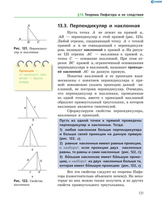 131
13.3. Перпендикуляр и наклонная
Пусть точка A не лежит на прямой a,
AB — перпендикуляр к этой прямой (рис. 121).
Любой отрезок, соединяющий точку A с точкой
прямой a и не совпадающий с перпендикуля­
ром, називают наклонной к прямой a. На рисун­
ке 121 отрезок AC — наклонная к прямой a,
точка C — основание наклонной. При этом от­
резок BC прямой a, ограниченный основаниями
перпендикуляра и наклонной, называют проекци-
ей наклонной AC на данную прямую.
Понятия наклонной и ее проекции взаи­
мосвязаны с понятием перпендикуляра к пря­
мой: невозможно указать проекцию данной на­
клонной, не построив перпендикуляр. Очевидно,
что перпендикуляр и наклонная, проведенные
из одной точки, вместе с проекцией наклонной
образуют прямоугольный треугольник, в котором
наклонная является гипотенузой.
Сформулируем свойства перпендикуляра,
наклонных и проекций.
Пусть из одной точки к прямой проведены
перпендикуляр и наклонные. Тогда:
1)	 любая наклонная больше перпендикуляра
и больше своей проекции на данную прямую
(рис. 122, а);
2)	 равные наклонные имеют равные проекции,
и наоборот: если проекции двух наклонных
равны, то равны и сами наклонные (рис. 122, б);
3)	 бо’льшая наклонная имеет бо’льшую проек-
цию, и наоборот: из двух наклонных больше та,
которая имеет бо’льшую проекцию (рис. 122, в).
Все эти свойства следуют из теоремы Пифа­
гора (самостоятельно объясните почему). Но неко­
торые из них можно также получить и из других
свойств прямоугольного треугольника.
Рис. 121. Перпендику­
ляр и наклонная
Рис. 121. Перпендику­
ляр и наклонная
а
б
в
Рис. 122. Свойства
наклонных
а
б
в
Рис. 122. Свойства
наклонных
Проекция —
от латинского «про­
ектио» — бросок
вперед
§ 13.    Теорема Пифагора и ее следствия
 