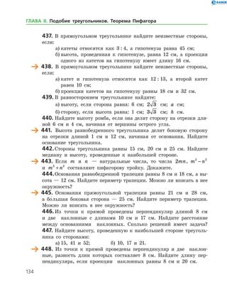 134
437.	В прямоугольном треугольнике найдите неизвестные стороны,
если:
а)	катеты относятся как 3 : 4, а гипотенуза равна 45 см;
б)	высота, проведенная к гипотенузе, равна 12 см, а проекция
одного из катетов на гипотенузу имеет длину 16 см.
	 438.	 В прямоугольном треугольнике найдите неизвестные стороны,
если:
а)	катет и гипотенуза относятся как 12 : 13, а второй катет
равен 10 см;
б)	проекции катетов на гипотенузу равны 18 см и 32 см.
439.	В равностороннем треугольнике найдите:
а)	высоту, если сторона равна: 6 см; 2 3 см; a см;
б)	сторону, если высота равна: 1 см; 3 3 см; h см.
440.	Найдите высоту ромба, если она делит сторону на отрезки дли­
ной 6 см и 4 см, начиная от вершины острого угла.
	 441.	 Высота равнобедренного треугольника делит боковую сторону
на отрезки длиной 1 см и 12 см, начиная от основания. Найдите
основание треугольника.
442.	Стороны треугольника равны 15 см, 20 см и 25 см. Найдите
медиану и высоту, проведенные к наибольшей стороне.
	 443.	 Если m и n — натуральные числа, то числа 2mn, m n2 2
−
и m n2 2
+ составляют пифагорову тройку. Докажите.
444.	Основания равнобедренной трапеции равны 8 см и 18 см, а вы­
сота — 12 см. Найдите периметр трапеции. Можно ли вписать в нее
окружность?
	 445.	 Основания прямоугольной трапеции равны 21 см и 28 см,
а бо
/    
льшая боковая сторона — 25 см. Найдите периметр трапеции.
Можно ли вписать в нее окружность?
446.	Из точки к прямой проведены перпендикуляр длиной 8 см
и две наклонные с длинами 10 см и 17 см. Найдите расстояние
между основаниями наклонных. Сколько решений имеет задача?
447.	Найдите высоту, проведенную к наибольшей стороне треуголь­
ника со сторонами:
а)	15, 41 и 52; 		 б) 10, 17 и 21.
	 448.	 Из точки к прямой проведены перпендикуляр и две наклон­
ные, разность длин которых составляет 8 см. Найдите длину пер­
пендикуляра, если проекции наклонных равны 8 см и 20 см.
ГЛАВА ІІ. Подобие треугольников. Теорема Пифагора
 
