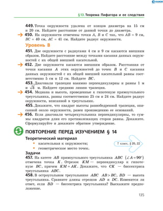 135
449.	Точка окружности удалена от концов диаметра на 15 см
и 20 см. Найдите расстояние от данной точки до диаметра.
	 450.	 На окружности отмечены точки А, В и С так, что АВ = 9 см,
ВС = 40 см, АС = 41 см. Найдите радиус окружности.
Уровень В
451.	 Две окружности с радиусами 4 см и 9 см касаются внешним
образом. Найдите расстояние между точками касания данных окруж­
ностей с их общей внешней касательной.
	 452.	 Две окружности касаются внешним образом. Расстояния от
точки касания A этих окружностей до точек B и C касания
данных окружностей с их общей внешней касательной равны соот­
ветственно 5 см и 12 см. Найдите BC.
453.	Диагонали трапеции взаимно перпендикулярны и равны 1 м
и 3 м. Найдите среднюю линию трапеции.
	 454.	 Медиана и высота, проведенные к гипотенузе прямоугольного
треугольника, равны соответственно 25 см и 24 см. Найдите радиус
окружности, вписанной в треугольник.
455.	Докажите, что квадрат высоты равнобедренной трапеции, опи­
санной около окружности, равен произведению ее оснований.
	 456.	 Если диагонали четырехугольника перпендикулярны, то сум­
мы квадратов длин его противолежащих сторон равны. Докажите.
Сформулируйте и докажите обратное утверждение.
	 Повторение перед изучением § 14
Теоретический материал
•	 касательная к окружности;
•	 геометрическое место точек.
Задачи
457.	На катете AB прямоугольного треугольника ABC ∠ = °( )A 90
отмечена точка K . Отрезок KM — перпендикуляр к гипоте­
нузе BC, причем KM AK= . Докажите, что CK — биссектриса
треуголь­ника ABC.
458.	В остроугольном треугольнике ABC AB BC , BD — высота
треугольника. Сравните длины отрезков AD и DC. Изменится ли
ответ, если BD — биссектриса треугольника? Выскажите предпо­
ложение.
§ 13.    Теорема Пифагора и ее следствия
7 класс, § 20, 22
 