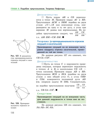 138
Д о к а з а т е л ь с т в о
 Пусть хорды AB и CD пересека­
ются в точке M. Проведем хорды AC и BD.
Тре­угольники ACM и DBM подобны по двум
углам: ∠ = ∠C B как вписанные углы, опи­
рающиеся на одну и ту же дугу, а углы при
вершине M равны как вертикальные. Из по­
добия треугольников следует, что
AM
DM
CM
BM
= ,
т. е. AM BM CM DM⋅ = ⋅ .  
Те о р е м а (о пропорциональности отрезков
секущей и касательной)
Произведение секущей на ее внешнюю часть
равно квадрату отрезка касательной, прове-
денной из той же точки.
По данным рисунка 127 это означает, что
CB CA CD⋅ = 2
.
Д о к а з а т е л ь с т в о
 Пусть из точки C к окружности прове­
дены секущая, которая пересекает окружность
в точках A и B, и касательная CD ( D —
точка касания). Проведем хорды AD и BD.
Тре­угольники BCD и DCA подобны по двум
углам: у них общий угол C, а углы CBD
и CDA измеряются половиной дуги AD
(см. опорную зада­чу № 230). Следовательно,
из подобия тре­угольников получаем:
CB
CD
CD
CA
= ,
т. е. CB CA CD⋅ = 2
.  
С л е д с т в и е
Произведение секущей на ее внешнюю часть
для данной окружности и точки вне ее по­
стоянно.
По данным рисунка 128 это означает, что
PA PB PC PD⋅ = ⋅ .
Рис. 127. К доказатель­
ству пропорциональности
отрезков секущей и каса­
тельной
Рис. 127. К доказатель­
ству пропорциональности
отрезков секущей и каса­
тельной
Рис. 128. Пропорцио­
нальность отрезков се­
кущих
Рис. 128. Пропорцио­
нальность отрезков се­
кущих
ГЛАВА ІІ. Подобие треугольников. Теорема Пифагора
 