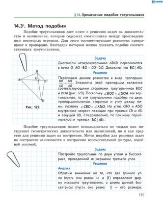 139
14.3*
. Метод подобия
Подобие треугольников дает ключ к решению задач на доказатель­
ство и вычисление, которые содержат соотношения между произведени­
ями некоторых отрезков. Для этого соответствующие равенства превра­
щают в пропорции, благодаря которым можно доказать подобие соответ­
ствующих треугольников.
§ 14.    Применение подобия треугольников
Задача
Диагонали четырехугольника ABCD пересекаются
в точке О, АО · ВО = СО · DO. Докажите, что BC AD .
Решение
Перепишем данное равенство в виде пропорции
BO
CO
DO
AO
= . Элементы этой пропорции являются
соответствующими сторонами треугольников BOC
и DOA (рис. 129). Поскольку ∠ = ∠BOC DOA как вер-
тикальные, то эти треугольники подобны по двум
пропорциональным сторонам и углу между ни-
ми, поэтому ∠ = ∠CBO ADO. Но углы CBO и ADO
внутренние накрест лежащие при прямых CB и AD
и секущей BD. Следовательно, по признаку парал-
лельности прямых BC AD .
Рис. 129Рис. 129
Подобие треугольников может использоваться не только как ин­
струмент геометрических доказательств или вычислений, но и как сред­
ство для решения задач на построение. Метод подобия для решения задач
на построение заключается в построении вспомогательной фигуры, подоб­
ной искомой.
Задача
Постройте треугольник по двум углам и биссект-
рисе, проведенной из вершины третьего угла.
Решение
Анализ
Обратим внимание на то, что два данных уг-
ла (пусть они равны a и β ) определяют фор-
му искомого треугольника, а длина данной бис-
сектрисы (пусть она равна l) — его размеры.
 