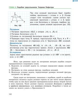 140
При этом искомый ­ треугольник будет подобен
любому треугольнику с углами a и β. Отсюда
следует план построения: строим сначала про-
извольный треугольник с углами a и β, прово-
дим в нем биссектрису и, пользуясь подобием тре­
угольников, строим искомый треугольник (рис. 130).
Рис. 130Рис. 130
Итак, при решении задач на построение методом подобия следует
придерживаться следующего плана.
1.	 Выделить из условий задачи те, которые определяют форму искомой
фигуры.
2.	 Построить по этим данным фигуру, подобную искомой.
3.	 Используя условия задачи, определяющие размеры искомой фигуры,
построить эту фигуру.
Среди задач на построение, связанных с подобием, одной из наиболее
интересных является задача деления отрезка на две части таким образом,
чтобы одна из них была средним пропорциональным между второй частью
и всем отрезком. Такое деление отрезка называют делением в среднем
и крайнем отношениях, или золотым сечением. Подробнее о таком де­
лении вы можете узнать в Приложении 2.
Построение
1.	Построим треугольник A B C1 1 , в котором ∠ =A1 a, ∠ =B1 β.
2.	Построим биссектрису угла C.
3.	Отложим на построенной биссектрисе отрезок CD k= l.
4.	Проведем через точку D прямую, параллельную A B1 1. Пусть A и B —
точки ее пересечения со сторонами угла C. Треугольник ABC искомый.
Доказательство
Поскольку по построению AB A B 1 1, то ∠ = ∠A A1 , ∠ = ∠B B1 как соот-
ветственные углы при параллельных прямых. Значит, в треугольнике ABC
CD — биссектриса и CD k=  l по построению, ∠ =A a, ∠ =B β.
Исследование
Задача имеет единственное решение при условии a β+  °180 и ни одного,
если a β+ ° 180 .
ГЛАВА ІІ. Подобие треугольников. Теорема Пифагора
 