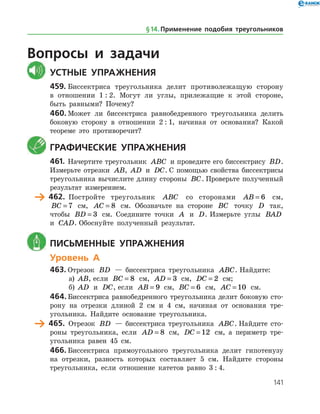 141
Вопросы и задачи
	Устные упражнения
459.	Биссектриса треугольника делит противолежащую сторону
в отношении 1 : 2. Могут ли углы, прилежащие к этой стороне,
быть равными? Почему?
460.	Может ли биссектриса равнобедренного треугольника делить
боковую сторону в отношении 2 : 1, начиная от основания? Какой
теореме это противоречит?
	 Графические упражнения
461.	Начертите треугольник ABC и проведите его биссектрису BD.
Измерьте отрезки AB, AD и DC. С помощью свойства биссектрисы
треугольника вычислите длину стороны BC. Проверьте полученный
результат измерением.
	 462.	 Постройте треугольник ABC со сторонами AB = 6 см,
BC = 7 см, AC = 8 см. Обозначьте на стороне BC точку D так,
чтобы BD = 3 см. Соедините точки A и D. Измерьте углы BAD
и CAD. Обоснуйте полученный результат.
	 Письменные упражнения
Уровень А
463.	Отрезок BD — биссектриса треугольника ABC. Найдите:
а)	 AB, если BC = 8 см, AD = 3 см, DC = 2 см;
б)	 AD и DC, если AB = 9 см, BC = 6 см, AC = 10 см.
464.	Биссектриса равнобедренного треугольника делит боковую сто­
рону на отрезки длиной 2 см и 4 см, начиная от основания тре­
угольника. Найдите основание треугольника.
	 465.	 Отрезок BD — биссектриса треугольника ABC. Найдите сто­
роны треугольника, если AD = 8 см, DC = 12 см, а периметр тре­
угольника равен 45 см.
466.	Биссектриса прямоугольного треугольника делит гипотенузу
на отрезки, разность которых составляет 5 см. Найдите стороны
треугольника, если отношение катетов равно 3 : 4.
§ 14.    Применение подобия треугольников
 