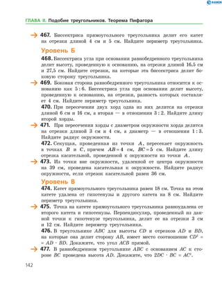 142
	 467.	 Биссектриса прямоугольного треугольника делит его катет
на отрезки длиной 4 см и 5 см. Найдите периметр треугольника.
Уровень Б
468.	Биссектриса угла при основании равнобедренного треугольника
делит высоту, проведенную к основанию, на отрезки длиной 16,5 см
и 27,5 см. Найдите отрезки, на которые эта биссектриса делит бо­
ковую сторону треугольника.
	 469.	 Боковая сторона равнобедренного треугольника относится к ос­
нованию как 5 : 6. Биссектриса угла при основании делит высоту,
проведенную к основанию, на отрезки, разность которых составля­
ет 4 см. Найдите периметр треугольника.
470.	При пересечении двух хорд одна из них делится на отрезки
длиной 6 см и 16 см, а вторая — в отношении 3 : 2. Найдите длину
второй хорды.
	 471.	 При пересечении хорды с диаметром окружности хорда делится
на отрезки длиной 3 см и 4 см, а диаметр — в отношении 1 : 3.
Найдите радиус окружности.
472.	Секущая, проведенная из точки A, пересекает окружность
в точках B и C, причем AB = 4 см, BC = 5 см. Найдите длину
отрезка касательной, проведенной к окружности из точки A.
	 473.	 Из точки вне окружности, удаленной от центра окруж­ности
на 39 см, проведена касательная к окружности. Найдите радиус
окружности, если отрезок касательной равен 36 см.
Уровень В
474.	Катет прямоугольного треугольника равен 18 см. Точка на этом
катете удалена от гипотенузы и другого катета на 8 см. Найдите
периметр треугольника.
	 475.	 Точка на катете прямоугольного треугольника равноудалена от
второго катета и гипотенузы. Перпендикуляр, проведенный из дан­
ной точки к гипотенузе треугольника, делит ее на отрезки 3 см
и 12 см. Найдите периметр треугольника.
476.	В треугольнике ABC для высоты CD и отрезков AD и BD,
на которые она делит сторону АВ, имеет место соотношение CD2
=
= AD · BD. Докажите, что угол ACB прямой.
	 477.	 В равнобедренном треугольнике ABC с основанием АC к сто­
роне BС проведена высота АD. Докажите, что 2DС · BC = AC2
.
ГЛАВА ІІ. Подобие треугольников. Теорема Пифагора
 
