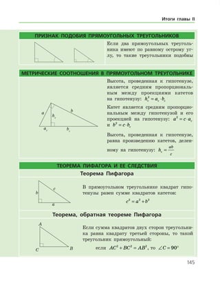 145
ПРИЗНАК ПОДОБИЯ ПРЯМОУГОЛЬНЫХ ТРЕУГОЛЬНИКОВ
Если два прямоугольных треуголь­
ника имеют по равному острому уг­
лу, то такие треугольники подобны
МЕТРИЧЕСКИЕ СООТНОШЕНИЯ В ПРЯМОУГОЛЬНОМ ТРЕУГОЛЬНИКЕ
Высота, проведенная к гипотенузе,
является средним пропорциональ­
ным между проекциями катетов
на гипотенузу: h a bc c c
2
= ⋅
Катет является средним пропорцио­
нальным между гипотенузой и его
проекцией на гипотенузу: a c ac
2
= ⋅
и b c bc
2
= ⋅
Высота, проведенная к гипотенузе,
равна произведению катетов, делен­
ному на гипотенузу: hc
ab
c
=
ТЕОРЕМА ПИФАГОРА И ЕЕ СЛЕДСТВИЯ
Теорема Пифагора
В прямоугольном треугольнике квадрат гипо­
тенузы равен сумме квадратов катетов:
c a b2 2 2
= +
Теорема, обратная теореме Пифагора
Если сумма квадратов двух сторон треугольни­
ка равна квадрату третьей стороны, то такой
треугольник прямоугольный:
если AC BC AB2 2 2
+ = , то ∠ = °C 90
Итоги главы II
 