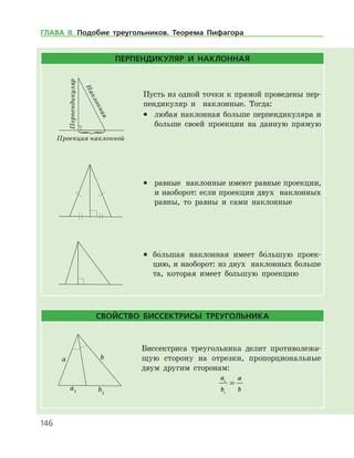 146
ПЕРПЕНДИКУЛЯР И НАКЛОННАЯ
Перпендикуляр
Наклонная
Проекция наклонной
Пусть из одной точки к прямой проведены пер­
пендикуляр и наклонные. Тогда:
•	 любая наклонная больше перпендикуляра и
больше своей проекции на данную прямую
•	 равные наклонные имеют равные проекции,
и наоборот: если проекции двух наклонных
равны, то равны и сами наклонные
•	 бо
/
 льшая наклонная имеет бо
/
 льшую проек­
цию, и наоборот: из двух наклонных больше
та, которая имеет бо
/
 льшую проекцию
СВОЙСТВО БИССЕКТРИСЫ ТРЕУГОЛЬНИКА
Биссектриса треугольника делит противолежа­
щую сторону на отрезки, пропорциональные
двум другим сторонам:
a
b
a
b
1
1
=
ГЛАВА ІІ. Подобие треугольников. Теорема Пифагора
 