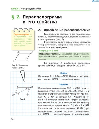 14
§ 2. Параллелограмм
и его свойства
2.1. Определение параллелограмма
Рассмотрим на плоскости две параллельные
прямые, пересеченные двумя другими параллель-
ными прямыми (рис. 7).
В результате такого пересечения образуется
четырехугольник, который имеет специальное на-
звание — параллелограмм.
О п р е д е л е н и е
Параллелограммом называется четырехугольник,
противолежащие стороны которого попарно парал­
лельны.
На рисунке 7 изображен параллело­
грамм ABCD, в котором AB CD , AD BC .
Задача
На рисунке 8  KLM MNK= . Докажите, что четы-
рехугольник KLMN — параллелограмм.
Решение
Из равенства треугольников KLM и MNK следует
равенство углов: ∠ = ∠1 2 и ∠ = ∠3 4. Углы 1 и 2
являются внутренними накрест лежащими при пря-
мых KL и MN и секущей KM . Аналогично уг­
лы 3 и 4 являются внутренними накрест лежащими
при прямых LM и KN и секущей KM. По признаку
параллельности прямых имеем: KL MN и LM KN .
Следовательно, в четырехугольнике KLMN про-
тиволежащие стороны попарно параллельны,
т. е. KLMN — параллелограмм по определению.
Рис. 7. Параллело­
грамм ABCD
Рис. 7. Параллело­
грамм ABCD
Рис. 8Рис. 8
Параллелограмм —
от греческих слов
«па­раллелос» — иду­
щий рядом, парал­
лельный, и «грам­
ма» — линия
ГЛАВА І. Четырехугольники
 