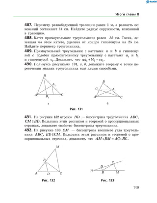 149
487.	 Периметр равнобедренной трапеции равен 1 м, а разность ос­
нований составляет 14 см. Найдите радиус окружности, вписанной
в трапецию.
488.	Катет прямоугольного треугольника равен 32 см. Точка, ле­
жащая на этом катете, удалена от концов гипотенузы на 25 см.
Найдите периметр треугольника.
489.	Прямоугольный треугольник с катетами a и b и гипотену­
зой c подобен прямоугольному треугольнику с катетами a1 и b1
и гипотенузой c1. Докажите, что aa bb cc1 1 1+ = .
490.	Пользуясь рисунками 131, а, б, докажите теорему о точке пе­
ресечения медиан треугольника еще двумя способами.
		 	
	 	 а	 б
Рис. 131
491.	 На рисунке 132 отрезок BD — биссектриса треугольника ABC,
CM BD . Пользуясь этим рисунком и теоремой о пропорциональных
отрезках, докажите свойство биссектрисы треугольника.
492.	 На рисунке 133 CM — биссектриса внешнего угла треуголь­
ника ABC, BD CM . Пользуясь этим рисунком и теоремой о про­
порциональных отрезках, докажите, что AM BM AC BC: := .
		 	
		Рис. 132	Рис. 133
Итоги главы II
 