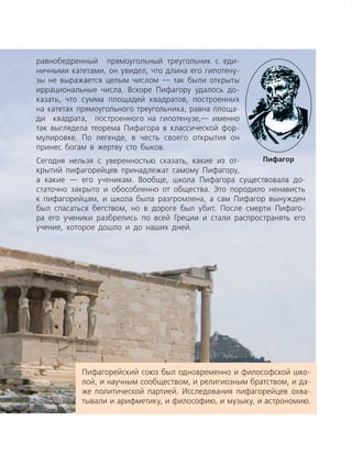 ­равнобедренный прямоугольный треугольник с еди­
ничными катетами, он увидел, что длина его гипотену­
зы не выражается целым числом — так были открыты
иррациональные числа. Вскоре Пифагору удалось до­
казать, что сумма площадей квадратов, построенных
на катетах прямоугольного треугольника, равна площа­
ди квадрата, построенного на гипотенузе,— именно
так выглядела теорема Пифагора в классической фор­
мулировке. По легенде, в честь своего открытия он
принес богам в жертву сто быков.
Сегодня нельзя с уверенностью сказать, какие из от­
крытий пифагорейцев принадлежат самому Пифагору,
а какие — его ученикам. Вообще, школа Пифагора существовала до­
статочно закрыто и обособленно от общества. Это породило ненависть
к пифагорейцам, и школа была разгромлена, а сам Пифагор вынужден
был спасаться бегством, но в дороге был убит. После смерти Пифаго­
ра его ученики разбрелись по всей Греции и стали распространять его
учение, которое дошло и до наших дней.
Пифагорейский союз был одновременно и философской шко­
лой, и научным сообществом, и религиозным братством, и да­
же политической партией. Исследования пифагорейцев охва­
тывали и арифметику, и философию, и музыку, и астрономию.
Пифагор
 