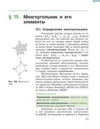 157
§ 15.	Многоугольник и его
	 элементы
15.1. Определение многоугольника
Рассмотрим фигуру, которая состоит из от­
резков A A1 2 , A A2 3 , …, A An n−1 , A An 1
. Отрезки
расположены так, что никакие два соседних от-
резки (то есть те, которые имеют общий конец),
не лежат на одной прямой, а несоседние отрезки
не имеют общих точек (рис. 136, а). Такую фигуру
называют многоугольником. Точки A1 , A2 , …,
An называют вершинами многоугольника, а от­
резки A A1 2 , A A2 3 , …, A An n−1 , A An 1
— сторо­
нами много­угольника.
В зависимости от количества вершин мно­
гоугольник называют треугольником, четырех­
угольником, пятиугольником и т. д. Многоуголь­
ник, который имеет n вершин (а следовательно,
n сторон), называют n-угольником.
Многоугольник обозначают по его верши­
нам. При этом буквы, которые стоят в названии
многоугольника рядом, должны обозначать вер­
шины, которые принадлежат одной стороне (сосед-
ние вершины). Например, пятиугольник на рисун­
ке 136, б можно обозначить ABCDE или DCBAE,
но нельзя обозначать ABDEC.
О п р е д е л е н и е
Периметром многоугольника называется сумма
длин всех его сторон.
Диагональю многоугольника называется отрезок,
соединяющий две несоседние вершины.
Например, на рисунке 136, б отрезки AC
и AD являются диагоналями пятиугольни­
ка ABCDE, выходящими из вершины A. ­Периметр
а
б
Рис. 136. Многоуголь­
ники
а
б
Рис. 136. Многоуголь­
ники
 