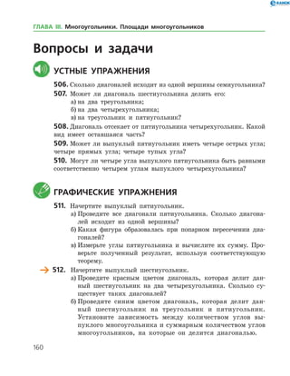 160
Вопросы и задачи
	Устные упражнения
506.	Сколько диагоналей исходит из одной вершины семиугольника?
507.	 Может ли диагональ шестиугольника делить его:
а)	на два треугольника;
б)	на два четырехугольника;
в)	на треугольник и пятиугольник?
508.	Диагональ отсекает от пятиугольника четырехугольник. Какой
вид имеет оставшаяся часть?
509.	Может ли выпуклый пятиугольник иметь четыре острых угла;
четыре прямых угла; четыре тупых угла?
510.	 Могут ли четыре угла выпуклого пятиугольника быть равными
соответственно четырем углам выпуклого четырехугольника?
	 Графические упражнения
511.	 Начертите выпуклый пятиугольник.
а)	Проведите все диагонали пятиугольника. Сколько диагона­
лей исходит из одной вершины?
б)	Какая фигура образовалась при попарном пересечении диа­
гоналей?
в)	Измерьте углы пятиугольника и вычислите их сумму. Про­
верьте полученный результат, используя соответствующую
теорему.
	 512.	 Начертите выпуклый шестиугольник.
а)	Проведите красным цветом диагональ, которая делит дан­
ный шестиугольник на два четырехугольника. Сколько су­
ществует таких диагоналей?
б)	Проведите синим цветом диагональ, которая делит дан­
ный шестиугольник на треугольник и пятиугольник.
Установите зависимость между количеством углов вы­
пуклого многоугольника и суммарным количеством углов
многоугольников, на которые он делится диагональю.
ГЛАВА ІІІ. Многоугольники. Площади многоугольников
 