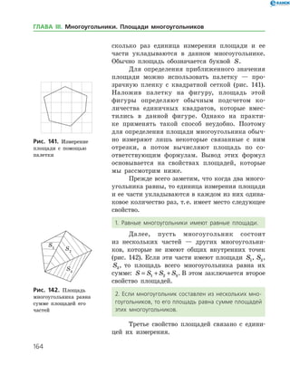 164
сколько раз единица измерения площади и ее
части укладываются в данном многоугольнике.
Обычно площадь обозначается буквой S.
Для определения приближенного значения
площади можно использовать палетку — про­
зрачную пленку с квадратной сеткой (рис. 141).
Наложив палетку на фигуру, площадь этой
­фигуры определяют обычным подсчетом ко­
личества единичных квадратов, которые вмес­
тились в данной фигуре. Однако на практи­
ке применять такой способ неудобно. Поэтому
для определения площади многоугольника обыч­
но измеряют лишь некоторые связанные с ним
отрезки, а потом вычисляют площадь по со­
ответствующим формулам. Вывод этих формул
основывается на свойствах площадей, которые
мы рассмотрим ниже.
Прежде всего заметим, что когда два много­
угольника равны, то единица измерения площади
и ее части укладываются в каждом из них одина­
ковое количество раз, т. е. имеет место следующее
свойство.
1. Равные многоугольники имеют равные площади.
Далее, пусть многоугольник состоит
из несколь­ких частей — других многоугольни­
ков, которые не имеют общих внутренних точек
(рис. 142). Если эти части имеют площади S1, S2,
S3, то площадь всего многоугольника равна их
сумме: S S S S= + +1 2 3. В этом заключается второе
свойство площадей.
2. Если многоугольник составлен из нескольких мно­
гоугольников, то его площадь равна сумме площадей
этих многоугольников.
Третье свойство площадей связано с едини­
цей их измерения.
Рис. 141. Измерение
площади с помощью
палетки
Рис. 141. Измерение
площади с помощью
палетки
Рис. 142. Площадь
много­угольника равна
сумме площадей его
­частей
Рис. 142. Площадь
много­угольника равна
сумме площадей его
­частей
ГЛАВА ІІІ. Многоугольники. Площади многоугольников
 