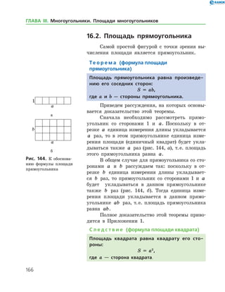 166
16.2. Площадь прямоугольника
Самой простой фигурой с точки зрения вы­
числения площади является прямоугольник.
Те о р е м а (формула площади
прямоугольника)
Площадь прямоугольника равна произведе-
нию его соседних сторон:
S = ab,
где a и b — стороны прямоуголь­ника.
Приведем рассуждения, на которых основы­
вается доказательство этой теоремы.
Сначала необходимо рассмотреть прямо­
угольник со сторонами 1 и a. Поскольку в от­
резке a единица измерения длины укладывается
a раз, то в этом прямоугольнике единица изме­
рения площади (единичный квадрат) будет укла­
дываться также a раз (рис. 144, а), т. е. площадь
этого прямоугольника равна a.
В общем случае для прямоугольника со сто­
ронами a и b рассуждаем так: поскольку в от­
резке b единица измерения длины укладывает­
ся b раз, то прямоугольник со сторонами 1 и a
будет укладываться в данном прямоугольнике
также b раз (рис. 144, б). Тогда единица изме­
рения площади укладывается в данном прямо­
угольнике ab раз, т. е. площадь прямоугольника
равна ab.
Полное доказательство этой теоремы приво­
дится в Приложении 1.
С л е д с т в и е (формула площади квадрата)
Площадь квадрата равна квадрату его сто-
роны:
S = a2
,
где a — сторона квадрата.
а
б
Рис. 144. К обоснова­
нию формулы площади
прямоугольника
а
б
Рис. 144. К обоснова­
нию формулы площади
прямоугольника
ГЛАВА ІІІ. Многоугольники. Площади многоугольников
 