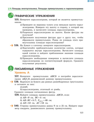 169
	 Графические упражнения
535.	Начертите параллелограмм, который не является прямоуголь­
ником.
а)	Проведите из вершины тупого угла меньшую высоту парал­
лелограмма. Измерьте эту высоту и сторону, к которой она
проведена, и вычислите площадь параллелограмма.
б)	Разрежьте параллелограмм по высоте. Какие фигуры вы
получили?
в)	Приложите полученные фигуры друг к другу так, чтобы
образовался прямоугольник. Равна ли площадь этого пря­
моугольника площади параллелограмма?
	 536.	 На бумаге в клеточку начертите параллелограмм.
а)	Подсчитайте приблизительное количество клеток, которые
содержатся внутри параллелограмма. Вычислите площадь
одной клетки и найдите приближенное значение площади
параллелограмма.
б)	Проведите необходимые измерения и вычислите площадь
параллелограмма по соответствующей формуле. Сравните
полученные результаты.
	 Письменные упражнения
Уровень А
537.	 Начертите прямоугольник ABCD и постройте параллело­
грамм AB C D1 1 , равновеликий данному прямоугольнику.
	 538.	 Вырежьте из бумаги два равных равнобедренных треугольника
и составьте из них:
а)	ромб;
б)	параллелограмм, отличный от ромба.
	 Сравните площади составленных фигур.
539.	Найдите площадь прямоугольника ABCD, если:
а)	 AB = 9 см, BC = 4 см;
б)	 AB BC: := 5 7, PABCD = 48 см;
в)	 AD = 12 см, AC = 13 см.
	 540.	 Стороны прямоугольника равны 9 см и 25 см. Найдите пери­
метр квадрата, равновеликого данному прямоугольнику.
§ 16.    Площадь многоугольника. Площади прямоугольника и параллелограмма
 